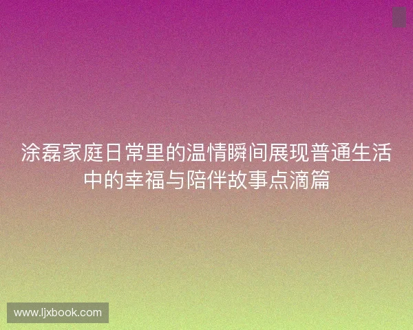 涂磊家庭日常里的温情瞬间展现普通生活中的幸福与陪伴故事点滴篇