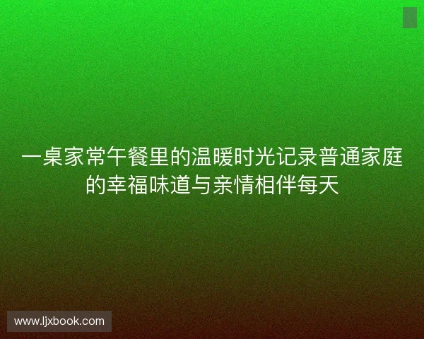 一桌家常午餐里的温暖时光记录普通家庭的幸福味道与亲情相伴每天